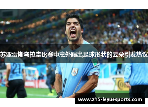 苏亚雷斯乌拉圭比赛中意外踢出足球形状的云朵引发热议