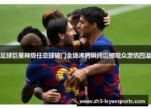 足球巨星神级任意球破门全场沸腾瞬间震撼观众激情四溢 足球巨星神级任意球破门全场沸腾瞬间震撼观众激情四溢