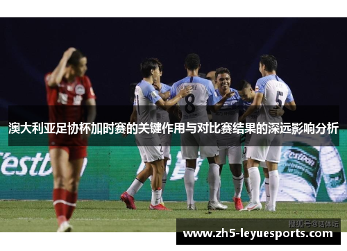 澳大利亚足协杯加时赛的关键作用与对比赛结果的深远影响分析