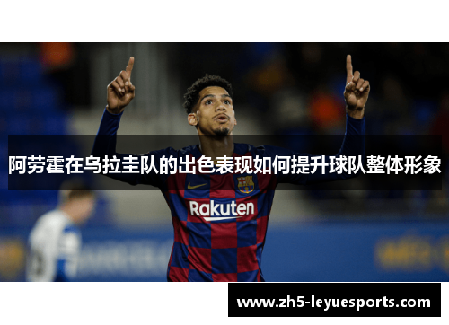 阿劳霍在乌拉圭队的出色表现如何提升球队整体形象