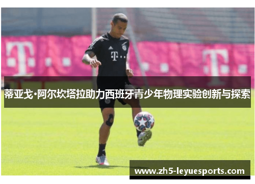 蒂亚戈·阿尔坎塔拉助力西班牙青少年物理实验创新与探索