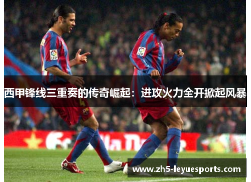 西甲锋线三重奏的传奇崛起：进攻火力全开掀起风暴