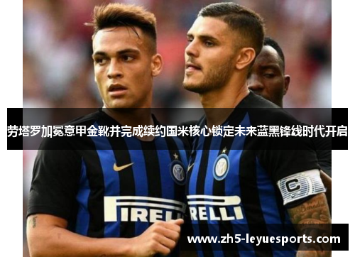 劳塔罗加冕意甲金靴并完成续约国米核心锁定未来蓝黑锋线时代开启