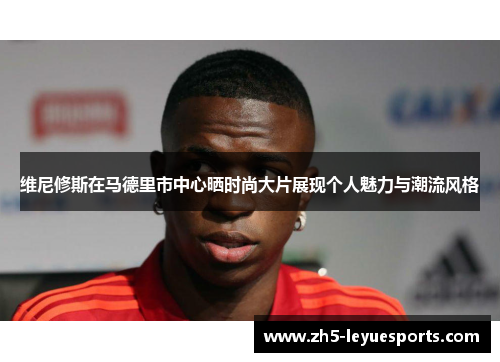 维尼修斯在马德里市中心晒时尚大片展现个人魅力与潮流风格 维尼修斯在马德里市中心晒时尚大片展现个人魅力与潮流风格