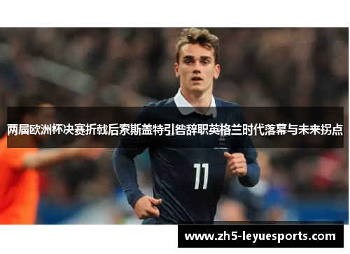 两届欧洲杯决赛折戟后索斯盖特引咎辞职英格兰时代落幕与未来拐点